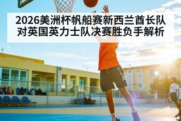 2026美洲杯帆船赛新西兰酋长队对英国英力士队决赛胜负手解析